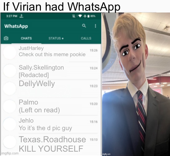 If x had whatsapp | If Virian had WhatsApp; JustHarley
Check out this meme pookie; Sally.Skellington
[Redacted]; DellyWelly; Palmo
(Left on read); Jehlo
Yo it’s the d pic guy; Texas.Roadhouse
KILL YOURSELF | image tagged in if x had whatsapp | made w/ Imgflip meme maker