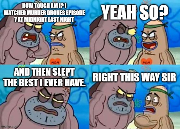 *Flexes mental strength* | YEAH SO? HOW TOUGH AM I? I WATCHED MURDER DRONES EPISODE 7 AT MIDNIGHT LAST NIGHT; AND THEN SLEPT THE BEST I EVER HAVE. RIGHT THIS WAY SIR | image tagged in memes,how tough are you | made w/ Imgflip meme maker