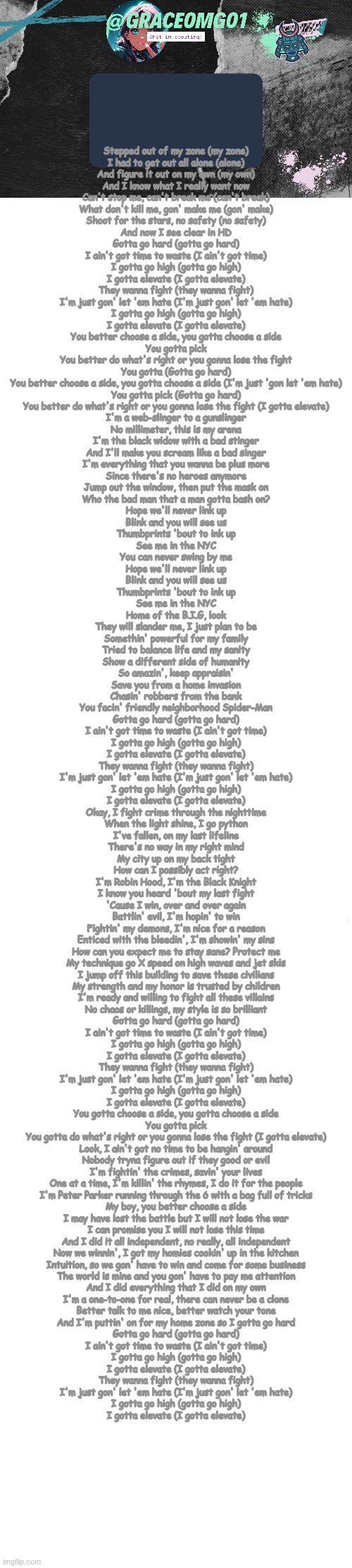 Stepped out of my zone (my zone)
I had to get out all alone (alone)
And figure it out on my own (my own)
And I know what I really want now
Can't stop me, can't break me (can't break)
What don't kill me, gon' make me (gon' make)
Shoot for the stars, no safety (no safety)
And now I see clear in HD
Gotta go hard (gotta go hard)
I ain't got time to waste (I ain't got time)
I gotta go high (gotta go high)
I gotta elevate (I gotta elevate)
They wanna fight (they wanna fight)
I'm just gon' let 'em hate (I'm just gon' let 'em hate)
I gotta go high (gotta go high)
I gotta elevate (I gotta elevate)
You better choose a side, you gotta choose a side
You gotta pick
You better do what's right or you gonna lose the fight
You gotta (Gotta go hard)
You better choose a side, you gotta choose a side (I'm just 'gon let 'em hate)
You gotta pick (Gotta go hard)
You better do what's right or you gonna lose the fight (I gotta elevate)
I'm a web-slinger to a gunslinger
No millimeter, this is my arena
I'm the black widow with a bad stinger
And I'll make you scream like a bad singer
I'm everything that you wanna be plus more
Since there's no heroes anymore
Jump out the window, then put the mask on
Who the bad man that a man gotta bash on?
Hope we'll never link up
Blink and you will see us
Thumbprints 'bout to ink up
See me in the NYC
You can never swing by me
Hope we'll never link up
Blink and you will see us
Thumbprints 'bout to ink up
See me in the NYC
Home of the B.I.G, look
They will slander me, I just plan to be
Somethin' powerful for my family
Tried to balance life and my sanity
Show a different side of humanity
So amazin', keep appraisin'
Save you from a home invasion
Chasin' robbers from the bank
You facin' friendly neighborhood Spider-Man
Gotta go hard (gotta go hard)
I ain't got time to waste (I ain't got time)
I gotta go high (gotta go high)
I gotta elevate (I gotta elevate)
They wanna fight (they wanna fight)
I'm just gon' let 'em hate (I'm just gon' let 'em hate)
I gotta go high (gotta go high)
I gotta elevate (I gotta elevate)
Okay, I fight crime through the nighttime
When the light shine, I go python
I've fallen, on my last lifeline
There's no way in my right mind
My city up on my back tight
How can I possibly act right?
I'm Robin Hood, I'm the Black Knight
I know you heard 'bout my last fight
'Cause I win, over and over again
Battlin' evil, I'm hopin' to win
Fightin' my demons, I'm nice for a reason
Enticed with the bleedin', I'm showin' my sins
How can you expect me to stay sane? Protect me
My technique go X speed on high waves and jet skis
I jump off this building to save these civilians
My strength and my honor is trusted by children
I'm ready and willing to fight all these villains
No chaos or killings, my style is so brilliant
Gotta go hard (gotta go hard)
I ain't got time to waste (I ain't got time)
I gotta go high (gotta go high)
I gotta elevate (I gotta elevate)
They wanna fight (they wanna fight)
I'm just gon' let 'em hate (I'm just gon' let 'em hate)
I gotta go high (gotta go high)
I gotta elevate (I gotta elevate)
You gotta choose a side, you gotta choose a side
You gotta pick
You gotta do what's right or you gonna lose the fight (I gotta elevate)
Look, I ain't got no time to be hangin' around
Nobody tryna figure out if they good or evil
I'm fightin' the crimes, savin' your lives
One at a time, I'm killin' the rhymes, I do it for the people
I'm Peter Parker running through the 6 with a bag full of tricks
My boy, you better choose a side
I may have lost the battle but I will not lose the war
I can promise you I will not lose this time
And I did it all independent, no really, all independent
Now we winnin', I got my homies cookin' up in the kitchen
Intuition, so we gon' have to win and come for some business
The world is mine and you gon' have to pay me attention
And I did everything that I did on my own
I'm a one-to-one for real, there can never be a clone
Better talk to me nice, better watch your tone
And I'm puttin' on for my home zone so I gotta go hard
Gotta go hard (gotta go hard)
I ain't got time to waste (I ain't got time)
I gotta go high (gotta go high)
I gotta elevate (I gotta elevate)
They wanna fight (they wanna fight)
I'm just gon' let 'em hate (I'm just gon' let 'em hate)
I gotta go high (gotta go high)
I gotta elevate (I gotta elevate) | image tagged in grace temp v4,long blank white | made w/ Imgflip meme maker