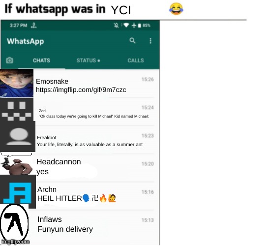 if whatsapp was in X but freedom | YCI; Emosnake
https://imgflip.com/gif/9m7czc; Zari
"Ok class today we're going to kill Michael" Kid named Michael:; Freakbot
Your life, literally, is as valuable as a summer ant; Headcannon
yes; Archn
HEIL HITLER🗣卍🔥🙋; Inflaws
Funyun delivery | image tagged in if whatsapp was in x but freedom | made w/ Imgflip meme maker