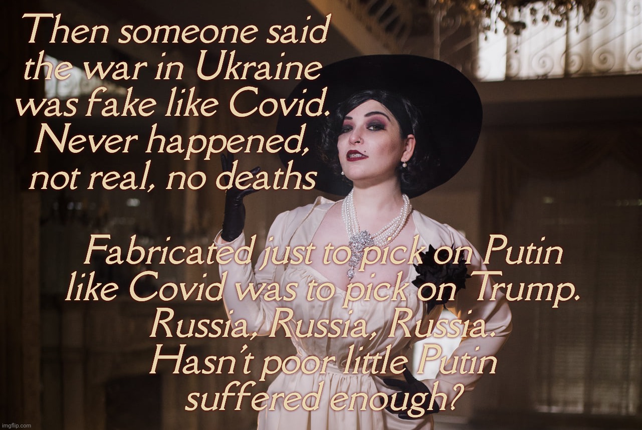 The war in Ukraine is a hoax like Covid, something like that. | Then someone said
the war in Ukraine
was fake like Covid.
Never happened,
not real, no deaths; Fabricated just to pick on Putin
like Covid was to pick on Trump.
Russia, Russia, Russia.
Hasn't poor little Putin
suffered enough? | image tagged in lady dimitrescu | made w/ Imgflip meme maker