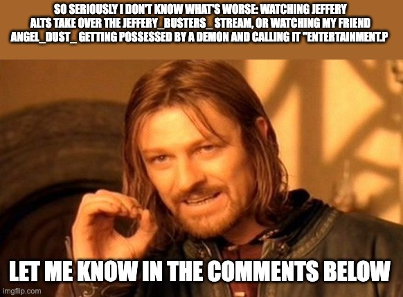 Which do you think is worse? | SO SERIOUSLY I DON'T KNOW WHAT'S WORSE: WATCHING JEFFERY ALTS TAKE OVER THE JEFFERY_BUSTERS_ STREAM, OR WATCHING MY FRIEND ANGEL_DUST_ GETTING POSSESSED BY A DEMON AND CALLING IT "ENTERTAINMENT.P; LET ME KNOW IN THE COMMENTS BELOW | image tagged in memes,one does not simply | made w/ Imgflip meme maker