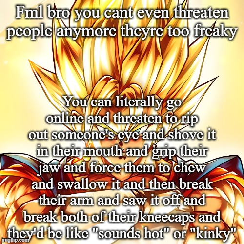 Vegito stanced tf up | Fml bro you cant even threaten people anymore theyre too freaky; You can literally go online and threaten to rip out someone's eye and shove it in their mouth and grip their jaw and force them to chew and swallow it and then break their arm and saw it off and break both of their kneecaps and they'd be like "sounds hot" or "kinky" | image tagged in vegito stanced tf up | made w/ Imgflip meme maker