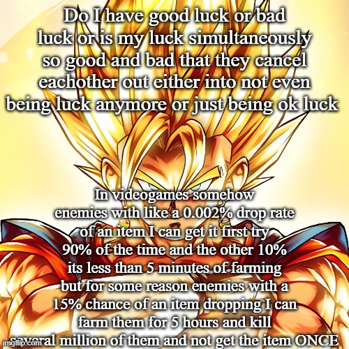 Vegito stanced tf up | Do I have good luck or bad luck or is my luck simultaneously so good and bad that they cancel eachother out either into not even being luck anymore or just being ok luck; In videogames somehow enemies with like a 0.002% drop rate of an item I can get it first try 90% of the time and the other 10% its less than 5 minutes of farming but for some reason enemies with a 15% chance of an item dropping I can farm them for 5 hours and kill several million of them and not get the item ONCE | image tagged in vegito stanced tf up | made w/ Imgflip meme maker