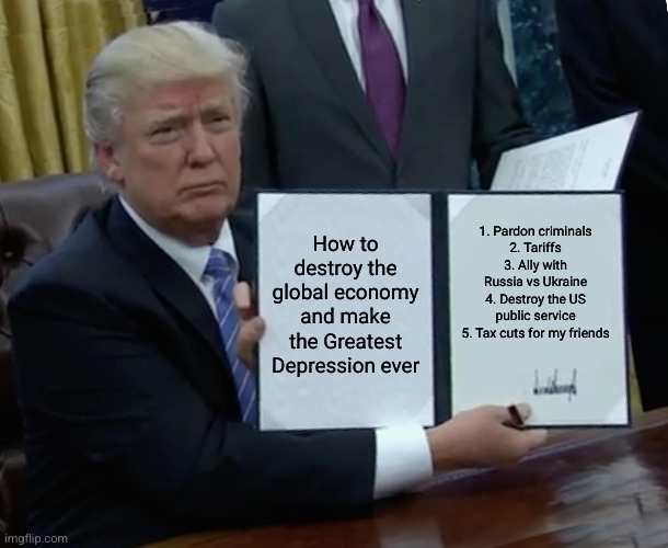 DIY Government Trump-style | How to destroy the global economy and make the Greatest Depression ever; 1. Pardon criminals
2. Tariffs
3. Ally with Russia vs Ukraine
4. Destroy the US public service
5. Tax cuts for my friends | image tagged in memes,trump bill signing,royal decrees,king trump,trainwreck,tax cuts for the rich | made w/ Imgflip meme maker