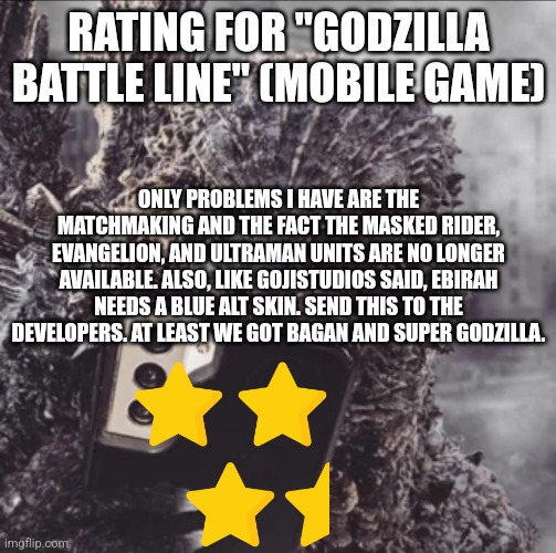 Godzilla Battle Line rating | RATING FOR "GODZILLA BATTLE LINE" (MOBILE GAME); ONLY PROBLEMS I HAVE ARE THE MATCHMAKING AND THE FACT THE MASKED RIDER, EVANGELION, AND ULTRAMAN UNITS ARE NO LONGER AVAILABLE. ALSO, LIKE GOJISTUDIOS SAID, EBIRAH NEEDS A BLUE ALT SKIN. SEND THIS TO THE DEVELOPERS. AT LEAST WE GOT BAGAN AND SUPER GODZILLA. | image tagged in minus one goji phone | made w/ Imgflip meme maker