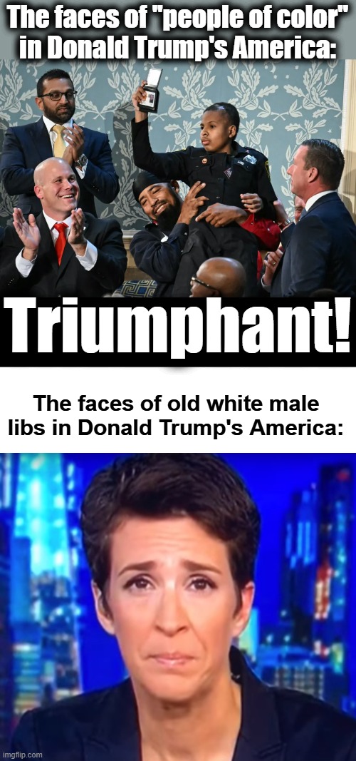 Complete with Kash Patel applauding | The faces of "people of color"
in Donald Trump's America:; Triumphant! The faces of old white male libs in Donald Trump's America: | image tagged in rachel maddow crying,memes,people of color,triumph,donald trump,state of the union | made w/ Imgflip meme maker