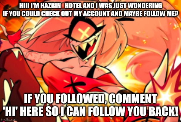 HIII I'M HAZBIN_HOTEL AND I WAS JUST WONDERING IF YOU COULD CHECK OUT MY ACCOUNT AND MAYBE FOLLOW ME? IF YOU FOLLOWED, COMMENT 'HI' HERE SO I CAN FOLLOW YOU BACK! | image tagged in hazbin hotel,hazbin,slay,idk,random,bored | made w/ Imgflip meme maker