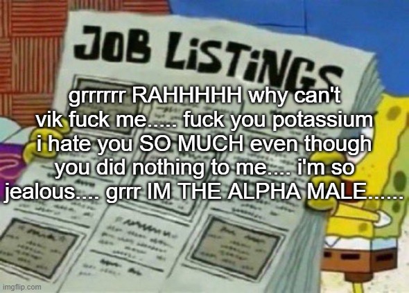 cheez core | grrrrrr RAHHHHH why can't vik fuck me..... fuck you potassium i hate you SO MUCH even though you did nothing to me.... i'm so jealous.... grrr IM THE ALPHA MALE...... | image tagged in job listings | made w/ Imgflip meme maker