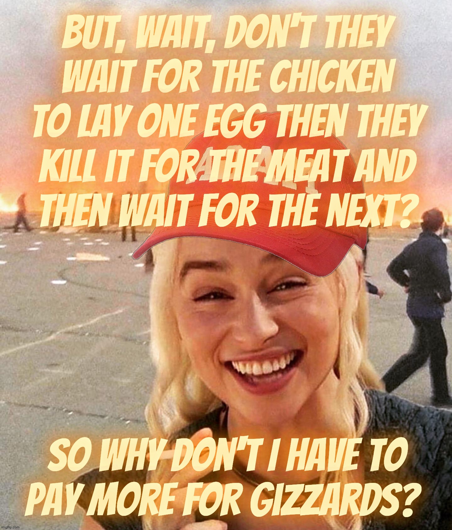 Which came costlier first, the egg laying chicken or the one raised to be sold as meat before they lay eggs? | But, wait, don't they
wait for the chicken to lay one egg then they
kill it for the meat and
then wait for the next? So why don't I have to
pay more for gizzards? | image tagged in disaster smoker girl maga edition,which came first the chicken or the egg,egg crisis 2025,eggflation,egg on face,no egg on plate | made w/ Imgflip meme maker