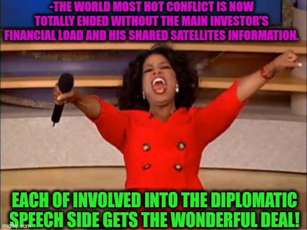 -Ya get the great deal of a peace. | -THE WORLD MOST HOT CONFLICT IS NOW TOTALLY ENDED WITHOUT THE MAIN INVESTOR'S FINANCIAL LOAD AND HIS SHARED SATELLITES INFORMATION. EACH OF INVOLVED INTO THE DIPLOMATIC SPEECH SIDE GETS THE WONDERFUL DEAL! | image tagged in memes,oprah you get a,deal with it,trump russia collusion,conflicted steve harvey,friendship ended | made w/ Imgflip meme maker