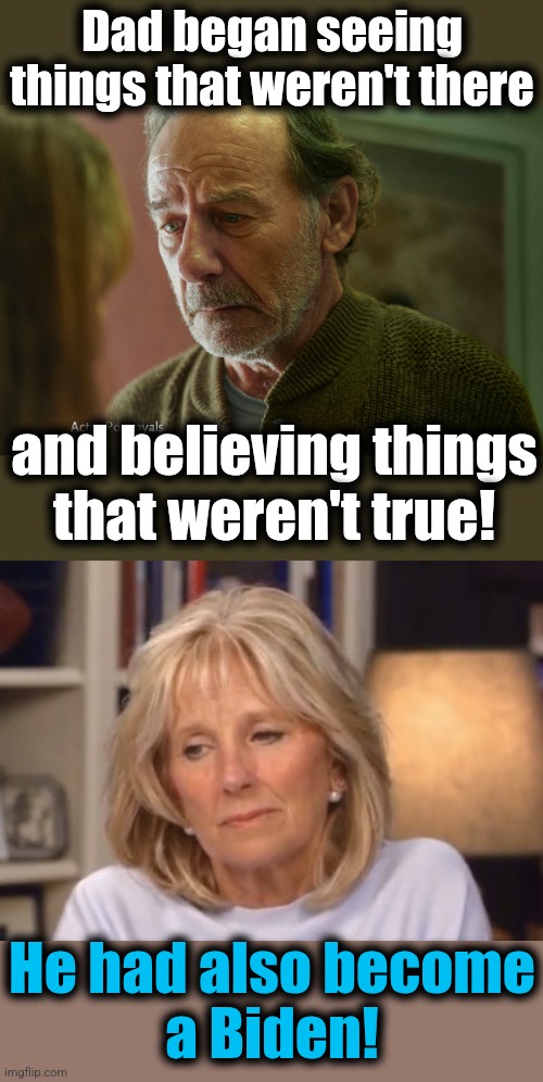 From the TV commercial | Dad began seeing things that weren't there; and believing things
that weren't true! He had also become
a Biden! | image tagged in jill biden meme,memes,senile creep,dementia,democrats | made w/ Imgflip meme maker