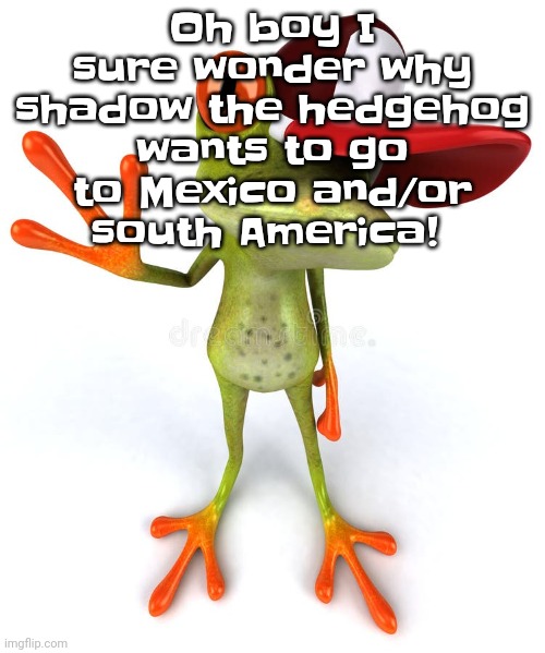 Frawg | Oh boy I sure wonder why shadow the hedgehog wants to go to Mexico and/or south America! | image tagged in frawg | made w/ Imgflip meme maker