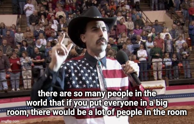 Borat in America flag shirt | there are so many people in the world that if you put everyone in a big room, there would be a lot of people in the room | image tagged in borat in america flag shirt | made w/ Imgflip meme maker