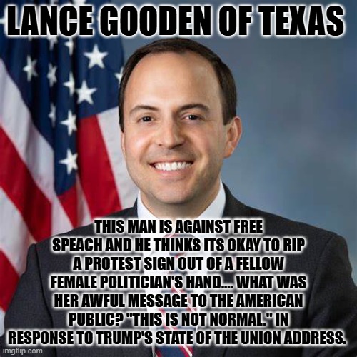 LANCE GOODEN OF TEXAS; THIS MAN IS AGAINST FREE SPEACH AND HE THINKS ITS OKAY TO RIP A PROTEST SIGN OUT OF A FELLOW FEMALE POLITICIAN'S HAND.... WHAT WAS HER AWFUL MESSAGE TO THE AMERICAN PUBLIC? "THIS IS NOT NORMAL." IN RESPONSE TO TRUMP'S STATE OF THE UNION ADDRESS. | made w/ Imgflip meme maker