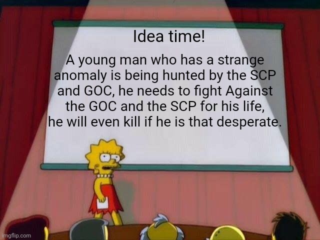 This would be such a great manga/anime. | Idea time! A young man who has a strange anomaly is being hunted by the SCP and GOC, he needs to fight Against the GOC and the SCP for his life, he will even kill if he is that desperate. | image tagged in lisa simpson's presentation,scp,goc,anime | made w/ Imgflip meme maker