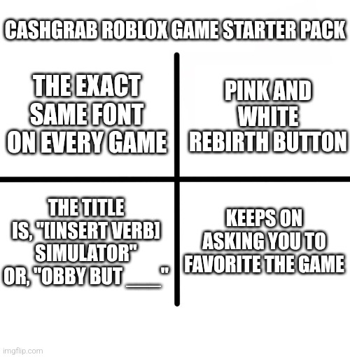 Blank Starter Pack | CASHGRAB ROBLOX GAME STARTER PACK; THE EXACT SAME FONT ON EVERY GAME; PINK AND WHITE REBIRTH BUTTON; THE TITLE IS, "[INSERT VERB] SIMULATOR" OR, "OBBY BUT ___"; KEEPS ON ASKING YOU TO FAVORITE THE GAME | image tagged in memes,blank starter pack | made w/ Imgflip meme maker