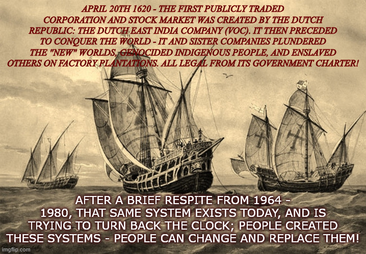 Corporate Dominion | APRIL 20TH 1620 - THE FIRST PUBLICLY TRADED CORPORATION AND STOCK MARKET WAS CREATED BY THE DUTCH REPUBLIC: THE DUTCH EAST INDIA COMPANY (VOC). IT THEN PRECEDED TO CONQUER THE WORLD - IT AND SISTER COMPANIES PLUNDERED THE "NEW" WORLDS, GENOCIDED INDIGENOUS PEOPLE, AND ENSLAVED OTHERS ON FACTORY PLANTATIONS. ALL LEGAL FROM ITS GOVERNMENT CHARTER! AFTER A BRIEF RESPITE FROM 1964 - 1980, THAT SAME SYSTEM EXISTS TODAY, AND IS TRYING TO TURN BACK THE CLOCK; PEOPLE CREATED THESE SYSTEMS - PEOPLE CAN CHANGE AND REPLACE THEM! | image tagged in 3 ships | made w/ Imgflip meme maker
