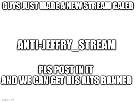 Blank White Template | GUYS JUST MADE A NEW STREAM CALED; ANTI-JEFFRY_STREAM; PLS POST IN IT 
AND WE CAN GET HIS ALTS BANNED | image tagged in blank white template | made w/ Imgflip meme maker