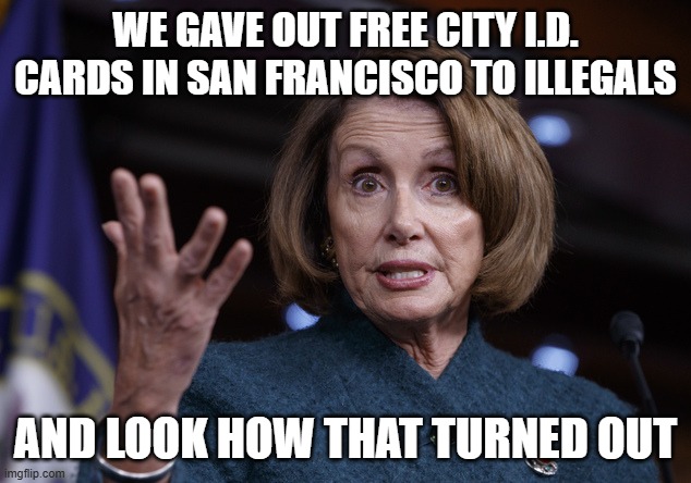 Good old Nancy Pelosi | WE GAVE OUT FREE CITY I.D. CARDS IN SAN FRANCISCO TO ILLEGALS AND LOOK HOW THAT TURNED OUT | image tagged in good old nancy pelosi | made w/ Imgflip meme maker