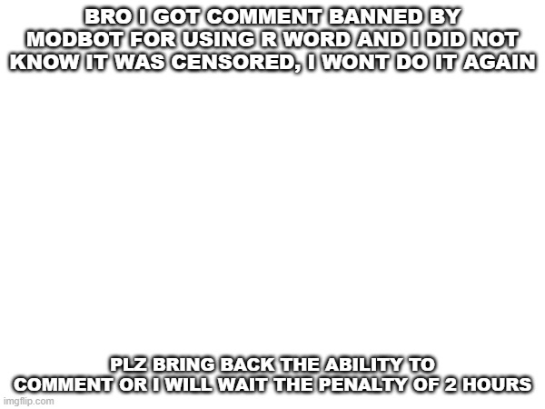 im sorry i did not know | BRO I GOT COMMENT BANNED BY MODBOT FOR USING R WORD AND I DID NOT KNOW IT WAS CENSORED, I WONT DO IT AGAIN; PLZ BRING BACK THE ABILITY TO COMMENT OR I WILL WAIT THE PENALTY OF 2 HOURS | image tagged in i sowwy | made w/ Imgflip meme maker