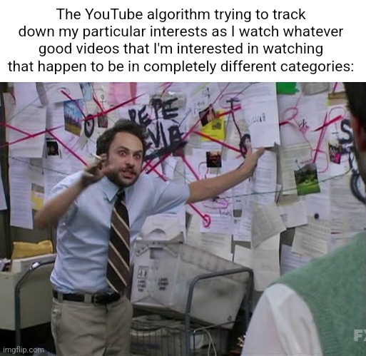 Legend states the site crashed when I tried to load the home page | The YouTube algorithm trying to track down my particular interests as I watch whatever good videos that I'm interested in watching that happen to be in completely different categories: | image tagged in charlie conspiracy always sunny in philidelphia | made w/ Imgflip meme maker