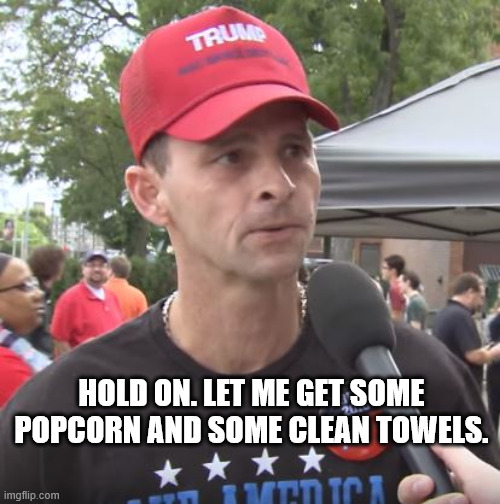 Trump supporter | HOLD ON. LET ME GET SOME POPCORN AND SOME CLEAN TOWELS. | image tagged in trump supporter | made w/ Imgflip meme maker