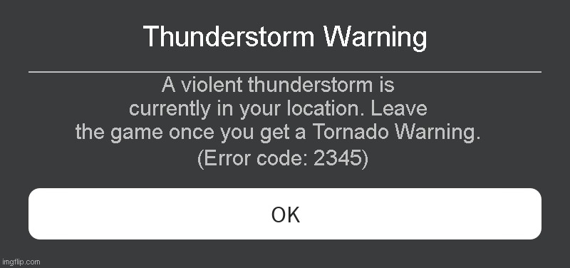 Thunderstorm Warning Roblox Error code | Thunderstorm Warning; A violent thunderstorm is currently in your location. Leave the game once you get a Tornado Warning. (Error code: 2345) | image tagged in roblox error message | made w/ Imgflip meme maker