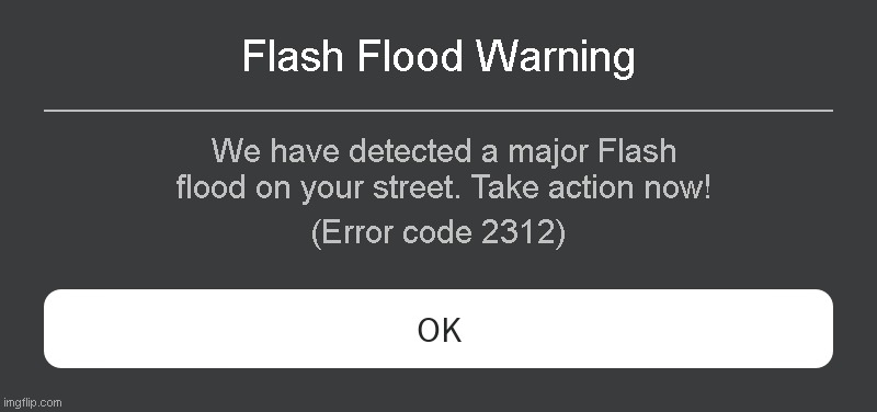 Flash Flood Warning Roblox Error code | Flash Flood Warning; We have detected a major Flash flood on your street. Take action now! (Error code 2312) | image tagged in roblox error message | made w/ Imgflip meme maker