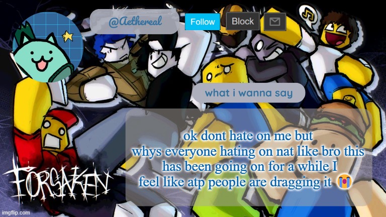forsaken temp V2 | ok dont hate on me but
whys everyone hating on nat like bro this  has been going on for a while I feel like atp people are dragging it 😭 | image tagged in forsaken temp v2 | made w/ Imgflip meme maker