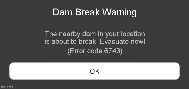 Dam Break Warning Roblox error Code | Dam Break Warning; The nearby dam in your location is about to break. Evacuate now! (Error code 6743) | image tagged in roblox error message | made w/ Imgflip meme maker