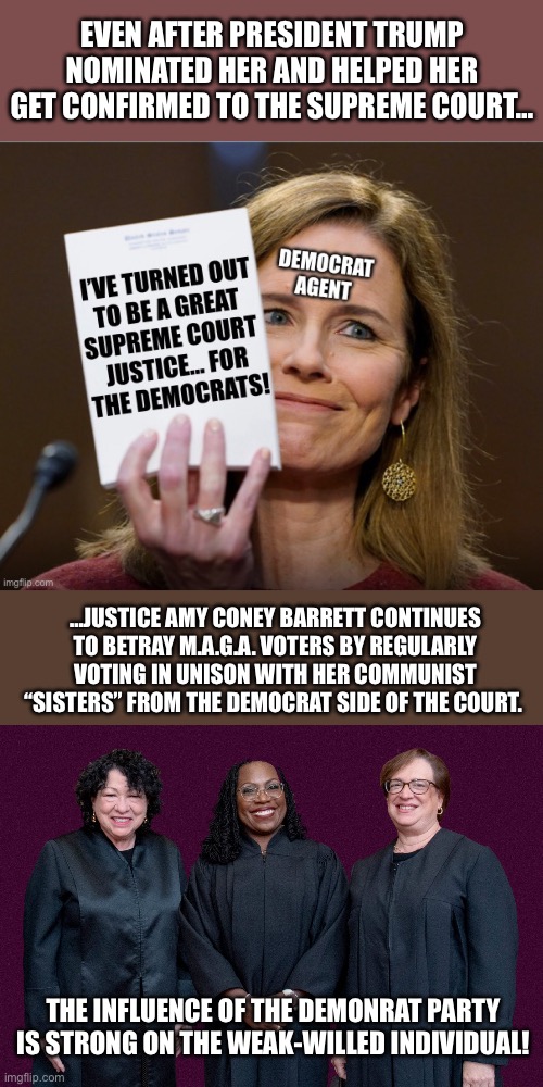That was her intention right from the beginning… | EVEN AFTER PRESIDENT TRUMP NOMINATED HER AND HELPED HER GET CONFIRMED TO THE SUPREME COURT…; …JUSTICE AMY CONEY BARRETT CONTINUES TO BETRAY M.A.G.A. VOTERS BY REGULARLY VOTING IN UNISON WITH HER COMMUNIST “SISTERS” FROM THE DEMOCRAT SIDE OF THE COURT. THE INFLUENCE OF THE DEMONRAT PARTY IS STRONG ON THE WEAK-WILLED INDIVIDUAL! | image tagged in political meme | made w/ Imgflip meme maker