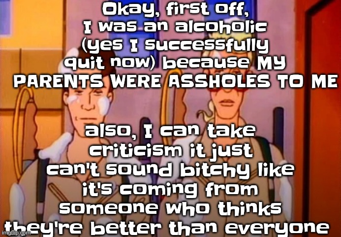 So yeah in other words y'all actually deadass hate me for some stupid ass reasons imo | Okay, first off, I was an alcoholic (yes I successfully quit now) because MY PARENTS WERE ASSHOLES TO ME; also, I can take criticism it just can't sound bitchy like it's coming from someone who thinks they're better than everyone | image tagged in gozer jizz | made w/ Imgflip meme maker