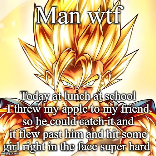 Vegito stanced tf up | Man wtf; Today at lunch at school I threw my apple to my friend so he could catch it and it flew past him and hit some girl right in the face super hard | image tagged in vegito stanced tf up | made w/ Imgflip meme maker