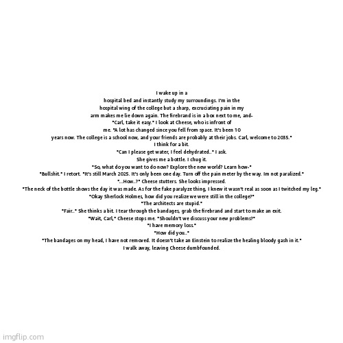 carl falls from the karman line (couldn't make text bigger) | I wake up in a hospital bed and instantly study my surroundings. I'm in the hospital wing of the college but a sharp, excruciating pain in my arm makes me lie down again. The firebrand is in a box next to me, and-
"Carl, take it easy." I look at Cheese, who is infront of me. "A lot has changed since you fell from space. It's been 10 years now. The college is a school now, and your friends are probably at their jobs. Carl, welcome to 2035."
I think for a bit.
"Can I please get water, I feel dehydrated.." I ask.
She gives me a bottle. I chug it.
"So, what do you want to do now? Explore the new world? Learn how-"
"Bullshit." I retort. "It's still March 2025. It's only been one day. Turn off the pain meter by the way. Im not paralized."
"...How..?" Cheese stutters. She looks impressed.
"The neck of the bottle shows the day it was made. As for the fake paralyze thing, I knew it wasn't real as soon as I twitched my leg."
"Okay Sherlock Holmes, how did you realize we were still in the college?"
"The architects are stupid."
"Fair.." She thinks a bit. I tear through the bandages, grab the firebrand and start to make an exit.
"Wait, Carl," Cheese stops me. "Shouldn't we discuss your new problems?"
"I have memory loss."
"How did you.."
"The bandages on my head, I have not removed. It doesn't take an Einstein to realize the healing bloody gash in it."
I walk away, leaving Cheese dumbfounded. | made w/ Imgflip meme maker