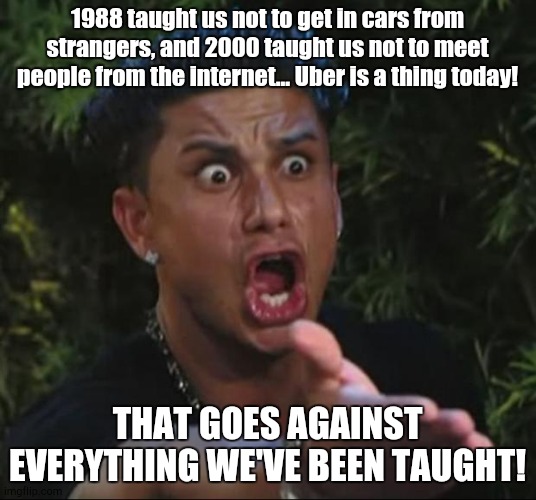 AAAAAAAAAAAAAA | 1988 taught us not to get in cars from strangers, and 2000 taught us not to meet people from the internet... Uber is a thing today! THAT GOES AGAINST EVERYTHING WE'VE BEEN TAUGHT! | image tagged in memes,dj pauly d | made w/ Imgflip meme maker