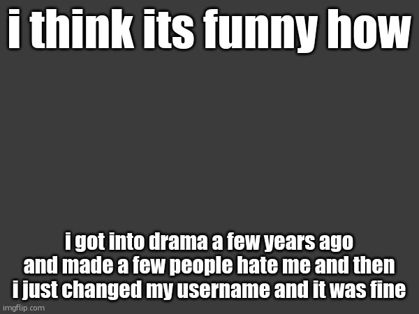 it wasnt anything major but some people really didnt like me after it | i think its funny how; i got into drama a few years ago and made a few people hate me and then i just changed my username and it was fine | made w/ Imgflip meme maker