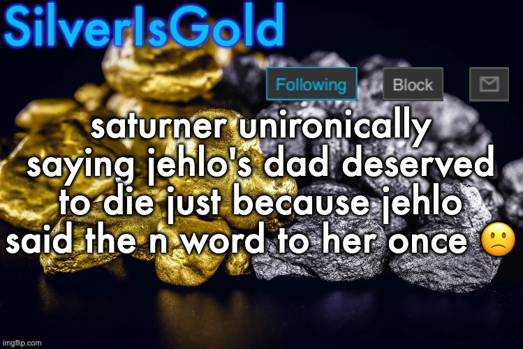 Silver’s Nostalgia Template | saturner unironically saying jehlo's dad deserved to die just because jehlo said the n word to her once 🙁 | image tagged in silver s nostalgia template | made w/ Imgflip meme maker