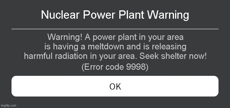 Nuclear Power Plant Warning Roblox error code | Nuclear Power Plant Warning; Warning! A power plant in your area is having a meltdown and is releasing harmful radiation in your area. Seek shelter now! (Error code 9998) | image tagged in roblox error message | made w/ Imgflip meme maker