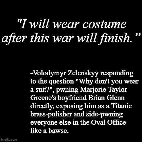 If you heckle a professional comedian, expect to get burned. | "I will wear costume after this war will finish.”; -Volodymyr Zelenskyy responding
to the question "Why don't you wear
a suit?", pwning Marjorie Taylor
Greene's boyfriend Brian Glenn
directly, exposing him as a Titanic
brass-polisher and side-pwning
everyone else in the Oval Office
like a bawse. | image tagged in blank black template,like a boss,well that escalated quickly,pwned,lol | made w/ Imgflip meme maker