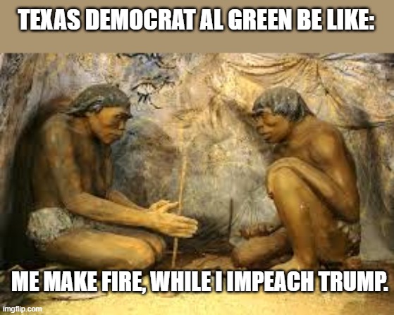 caveman fire | TEXAS DEMOCRAT AL GREEN BE LIKE:; ME MAKE FIRE, WHILE I IMPEACH TRUMP. | image tagged in caveman fire,texas,democrat,fire,impeach,trump | made w/ Imgflip meme maker