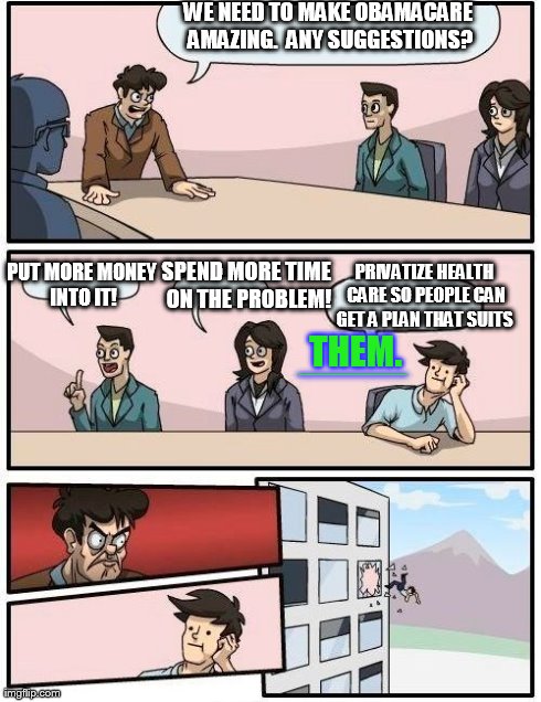 Boardroom Meeting Suggestion | WE NEED TO MAKE OBAMACARE AMAZING.  ANY SUGGESTIONS? SPEND MORE TIME ON THE PROBLEM! PUT MORE MONEY INTO IT! PRIVATIZE HEALTH CARE SO PEOPLE | image tagged in memes,boardroom meeting suggestion | made w/ Imgflip meme maker