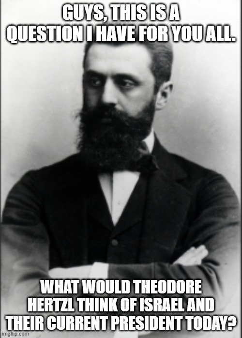 Answer your question in your opinion | GUYS, THIS IS A QUESTION I HAVE FOR YOU ALL. WHAT WOULD THEODORE HERTZL THINK OF ISRAEL AND THEIR CURRENT PRESIDENT TODAY? | image tagged in theodore hertzl,questions | made w/ Imgflip meme maker