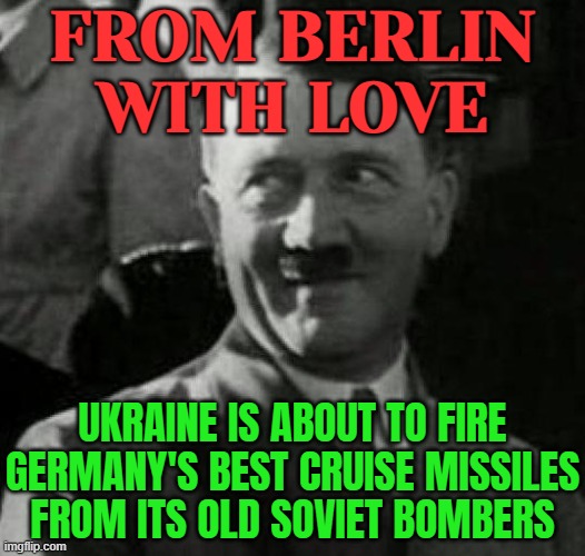 Ukraine Is About To Fire Germany’s Best Cruise Missiles From Its Old Soviet Bombers | FROM BERLIN
WITH LOVE; UKRAINE IS ABOUT TO FIRE GERMANY'S BEST CRUISE MISSILES FROM ITS OLD SOVIET BOMBERS | image tagged in hitler laugh,ukraine,russo-ukrainian war,ukrainian lives matter,germany,vladimir putin | made w/ Imgflip meme maker