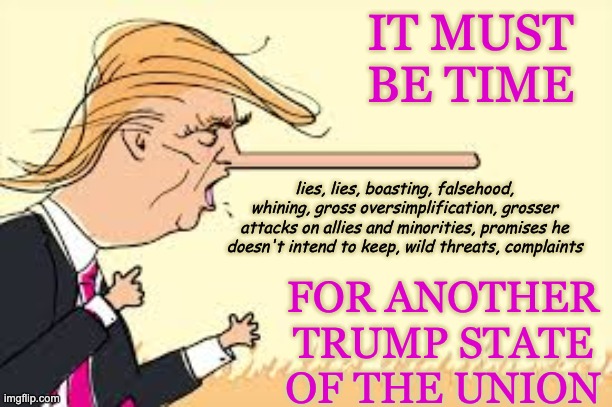 New template: enjoy | IT MUST BE TIME; FOR ANOTHER
TRUMP STATE OF THE UNION; lies, lies, boasting, falsehood, whining, gross oversimplification, grosser attacks on allies and minorities, promises he doesn't intend to keep, wild threats, complaints | image tagged in pinocchio nose trump,lies,state of the union,embarrassment | made w/ Imgflip meme maker