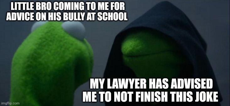 Evil Kermit | LITTLE BRO COMING TO ME FOR ADVICE ON HIS BULLY AT SCHOOL; MY LAWYER HAS ADVISED ME TO NOT FINISH THIS JOKE | image tagged in memes,evil kermit,big brother,funny,dank meme,kermit the frog | made w/ Imgflip meme maker