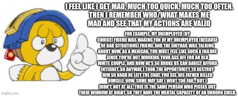 I just wanted to yap | I FEEL LIKE I GET MAD, MUCH TOO QUICK, MUCH TOO OFTEN.

THEN I REMEMBER WHO/WHAT MAKES ME MAD AND SEE THAT MY ACTIONS ARE VALID; FOR EXAMPLE, MY UNEMPLOYED (BY CHOICE) FRIEND WAS MAKING FUN OF MY UNEMPLOYED (BECAUSE OF BAD SITUATIONS) FRIEND, AND THE SHITBAG WAS TALKING ABOUT HOW, AS A MEXICAN, YOU MUST FEEL LIKE SUCH A FAILURE SINCE YOU'RE NOT WORKING YOUR ASS OFF FOR AN OLD WHITE COUPLE, AND HOW HE'S SO BROKE US CAN BARELY AFFORD INTERNET. SO ANYWAY, I TOOK THE OPPORTUNITY TO DESTROY HIM SO HARD HE LEFT THE CHAT. YOU SEE, HIS FATHER KILLED HIMSELF. NOW, SOME MAY SAY I WENT TOO FAR... BUT I DIDN'T. NOT AT ALL. THIS IS THE SAME PERSON WHO PISSES OUT THEIR WINDOW AT NIGHT, SO THEY HAVE THE MENTAL CAPACITY OF AN UNBORN CHILD. | image tagged in tails doll says | made w/ Imgflip meme maker