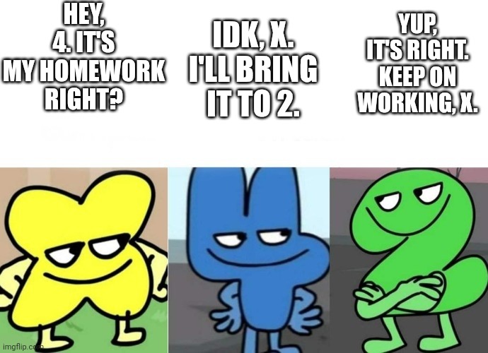 It's my homework right? | HEY, 4. IT'S MY HOMEWORK RIGHT? IDK, X. I'LL BRING IT TO 2. YUP, IT'S RIGHT. KEEP ON WORKING, X. | image tagged in bfb smug,bone hurting juice,anti meme | made w/ Imgflip meme maker