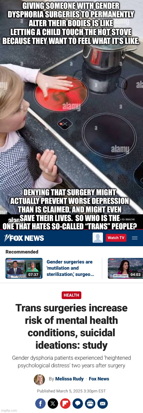 GIVING SOMEONE WITH GENDER DYSPHORIA SURGERIES TO PERMANENTLY ALTER THEIR BODIES IS LIKE LETTING A CHILD TOUCH THE HOT STOVE BECAUSE THEY WANT TO FEEL WHAT IT’S LIKE. DENYING THAT SURGERY MIGHT ACTUALLY PREVENT WORSE DEPRESSION THAN IS CLAIMED, AND MIGHT EVEN SAVE THEIR LIVES.  SO WHO IS THE ONE THAT HATES SO-CALLED “TRANS” PEOPLE? | made w/ Imgflip meme maker