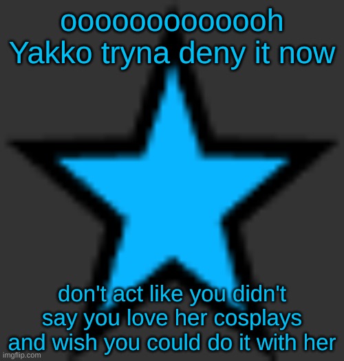 bluestar | ooooooooooooh Yakko tryna deny it now; don't act like you didn't say you love her cosplays and wish you could do it with her | image tagged in bluestar | made w/ Imgflip meme maker